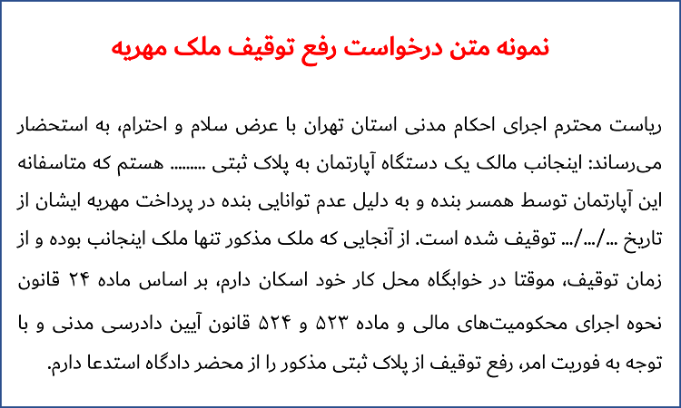 ریاست محترم اجرای احکام مدنی استان تهرانبا عرض سلام و احترام، به استحضار میرساند: اینجانب مالک یک دستگاه آپارتمان به پلاک ثبتی ......... هستم که متاسفانه این آپارتمان توسط همسر بنده و به دلیل عدم توانایی بنده در پرداخت مهریه ایشان از تاریخ .../.../... توقیف شده است. از آنجایی که ملک مذکور تنها ملک اینجانب بوده و از زمان توقیف، موقتا در خوابگاه محل کار خود اسکان دارم، بر اساس ماده 24 قانون نحوه اجرای محکومیتهای مالی و ماده 523 و 524 قانون آیین دادرسی مدنی و با توجه به فوریت امر، رفع توقیف از پلاک ثبتی مذکور را از محضر دادگاه استدعا دارم.