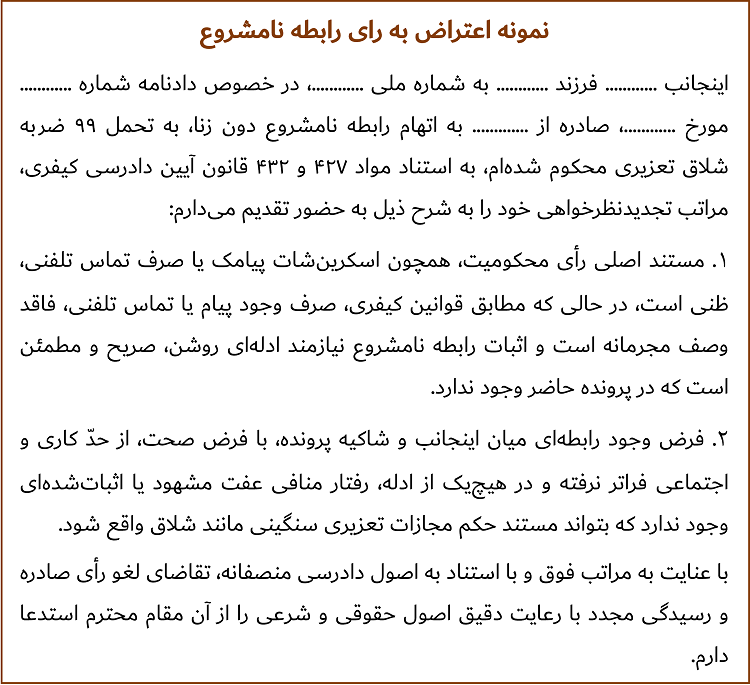 اینجانب ............ فرزند ............ به شماره ملی ............، در خصوص دادنامه شماره ............ مورخ ............، صادره از ............. به اتهام رابطه نامشروع دون زنا، به تحمل ۹۹ ضربه شلاق تعزیری محکوم شده‌ام، به استناد مواد ۴۲۷ و ۴۳۲ قانون آیین دادرسی کیفری، مراتب تجدیدنظرخواهی خود را به شرح ذیل به حضور تقدیم می‌دارم: 1. مستند اصلی رأی محکومیت، همچون اسکرین‌شات پیامک یا صرف تماس تلفنی، ظنی است، در حالی که مطابق قوانین کیفری، صرف وجود پیام یا تماس تلفنی، فاقد وصف مجرمانه است و اثبات رابطه نامشروع نیازمند ادله‌ای روشن، صریح و مطمئن است که در پرونده حاضر وجود ندارد. 2. فرض وجود رابطه‌ای میان اینجانب و شاکیه پرونده، با فرض صحت، از حدّ کاری و اجتماعی فراتر نرفته و در هیچ‌یک از ادله، رفتار منافی عفت مشهود یا اثبات‌شده‌ای وجود ندارد که بتواند مستند حکم مجازات تعزیری سنگینی مانند شلاق واقع شود. با عنایت به مراتب فوق و با استناد به اصول دادرسی منصفانه، تقاضای لغو رأی صادره و رسیدگی مجدد با رعایت دقیق اصول حقوقی و شرعی را از آن مقام محترم استدعا دارم.