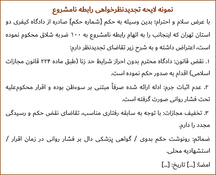 با عرض سلام و احترام؛ بدین وسیله به حکم [شماره حکم] صادره از دادگاه کیفری دو استان تهران که اینجانب را به اتهام رابطه نامشروع به 100 ضربه شلاق محکوم نموده است، اعتراض داشته و به شرح زیر تقاضای تجدیدنظر دارم: ۱. نقض قانون: دادگاه محترم بدون احراز شرایط حد زنا (طبق ماده ۲۲۴ قانون مجازات اسلامی) اقدام به صدور حکم نموده است. ۲. عدم اثبات جرم: ادله ارائه‌شده صرفاً مبتنی بر سوءظن بوده و اقرار محکوم‌علیه تحت فشار روانی صورت گرفته است. ۳. تخفیف مجازات: با توجه به سابقه رفتاری مناسب، تقاضای نقض حکم و رسیدگی مجدد را دارم. ضمائم: - رونوشت حکم بدوی / گواهی پزشکی دال بر فشار روانی در زمان اقرار / استشهاديه محلی. امضا: [...] تاریخ: [...].