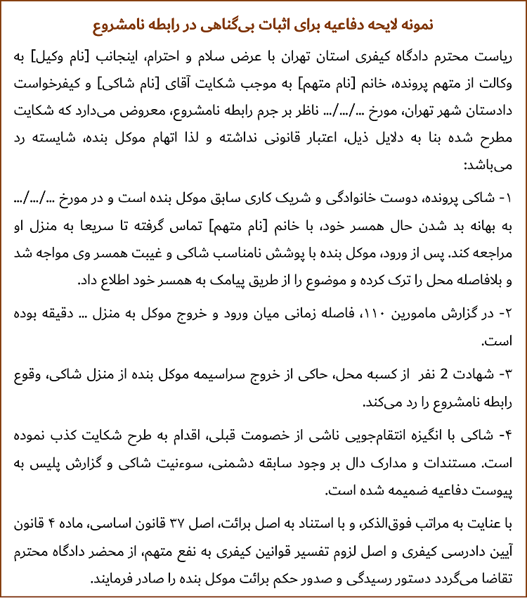 ریاست محترم دادگاه کیفری استان تهران با عرض سلام و احترام، اینجانب [نام وکیل] به وکالت از متهم پرونده، خانم [نام متهم] به موجب شکایت آقای [نام شاکی] و کیفرخواست دادستان شهر تهران، مورخ .../.../... ناظر بر جرم رابطه نامشروع، معروض می‌دارد که شکایت مطرح شده بنا به دلایل ذیل، اعتبار قانونی نداشته و لذا اتهام موکل بنده، شایسته رد می‌باشد: 1- شاکی پرونده، دوست خانوادگی و شریک کاری سابق موکل بنده است و در مورخ .../.../... به بهانه بد شدن حال همسر خود، با خانم [نام متهم] تماس گرفته تا سریعا به منزل او مراجعه کند. پس از ورود، موکل بنده با پوشش نامناسب شاکی و غیبت همسر وی مواجه شد و بلافاصله محل را ترک کرده و موضوع را از طریق پیامک به همسر خود اطلاع داد. 2- در گزارش مامورین 110، فاصله زمانی میان ورود و خروج موکل به منزل ... دقیقه بوده است. 3- شهادت 2 نفر از کسبه محل، حاکی از خروج سراسیمه موکل بنده از منزل شاکی، وقوع رابطه نامشروع را رد می‌کند. 4- شاکی با انگیزه انتقام‌جویی ناشی از خصومت قبلی، اقدام به طرح شکایت کذب نموده است. مستندات و مدارک دال بر وجود سابقه دشمنی، سوءنیت شاکی و گزارش پلیس به پیوست دفاعیه ضمیمه شده است. با عنایت به مراتب فوق‌الذکر، و با استناد به اصل برائت، اصل ۳۷ قانون اساسی، ماده ۴ قانون آیین دادرسی کیفری و اصل لزوم تفسیر قوانین کیفری به نفع متهم، از محضر دادگاه محترم تقاضا می‌گردد دستور رسیدگی و صدور حکم برائت موکل بنده را صادر فرمایند.