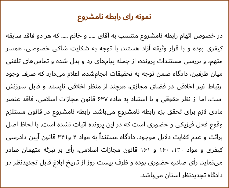 در خصوص اتهام رابطه نامشروع منتسب به آقای ..... و خانم ..... که هر دو فاقد سابقه کیفری بوده و با قرار وثیقه آزاد هستند، با توجه به شکایت شاکی خصوصی، همسر متهم، و بررسی مستندات پرونده، از جمله پیام‌های رد و بدل ‌شده و تماس‌های تلفنی میان طرفین، دادگاه ضمن توجه به تحقیقات انجام‌شده، اعلام می‌دارد که صرف وجود ارتباط غیر اخلاقی در فضای مجازی، هرچند از منظر اخلاقی ناپسند و قابل سرزنش است، اما از نظر حقوقی و با استناد به ماده ۶۳۷ قانون مجازات اسلامی، فاقد عنصر مادی لازم برای تحقق بزه رابطه نامشروع می‌باشد. رابطه نامشروع در قانون مستلزم وقوع فعل فیزیکی و حضوری است که در این پرونده اثبات نشده است. با لحاظ اصل برائت و عدم کفایت دلایل موجود، دادگاه مستنداً به مواد ۴ و۳۴۱ قانون آیین دادرسی کیفری و مواد ۱۲۰، ۱۶۰ و ۱۶۱ قانون مجازات اسلامی، رأی بر تبرئه متهمان صادر می‌نماید. رأی صادره حضوری بوده و ظرف بیست روز از تاریخ ابلاغ قابل تجدیدنظر در دادگاه تجدیدنظر استان می‌باشد.