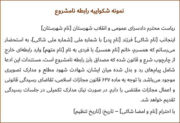 ریاست محترم دادسرای عمومی و انقلاب شهرستان [نام شهرستان] اینجانب [نام شاکی] فرزند [نام پدر] با شماره ملی [شماره ملی شاکی]، به استحضار می‌رسانم که همسرم، خانم [نام همسر]، با فردی به نام [نام متهم] وارد رابطه‌ای خارج از چارچوب شرع و قانون شده که مصداق بارز رابطه نامشروع است. مستندات این ادعا شامل پیام‌های رد و بدل ‌شده میان ایشان، شهادت شهود مطلع و مدارک تصویری موجود می‌باشد. با توجه به ماده ۶۳۷ قانون مجازات اسلامی، تقاضای رسیدگی قانونی و اعمال مجازات مقتضی را دارم. در صورت نیاز، مدارک تکمیلی در جلسات رسیدگی تقدیم خواهد شد. با احترام [نام و امضا شاکی] – تاریخ: [تاریخ تنظیم]