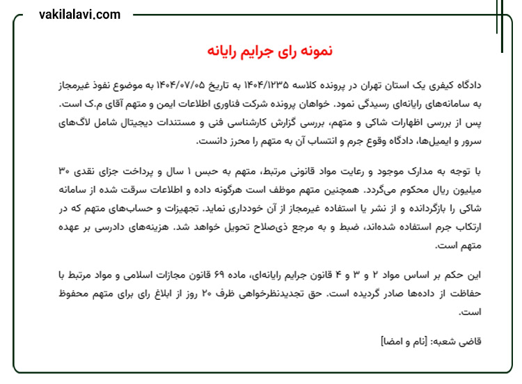 نمونه رای جرایم رایانه
دادگاه کیفری یک استان تهران در پرونده کلاسه ۱۴۰۴/۱۲۳۵ به تاریخ ۱۴۰۴/۰۷/۰۵ به موضوع نفوذ غیرمجاز به سامانه‌های رایانه‌ای رسیدگی نمود. خواهان پرونده شرکت فناوری اطلاعات ایمن و متهم آقای م.ک است. پس از بررسی اظهارات شاکی و متهم، بررسی گزارش کارشناسی فنی و مستندات دیجیتال شامل لاگ‌های سرور و ایمیل‌ها، دادگاه وقوع جرم و انتساب آن به متهم را محرز دانست.
با توجه به مدارک موجود و رعایت مواد قانونی مرتبط، متهم به حبس ۱ سال و پرداخت جزای نقدی ۳۰ میلیون ریال محکوم می‌گردد. همچنین متهم موظف است هرگونه داده و اطلاعات سرقت شده از سامانه شاکی را بازگردانده و از نشر یا استفاده غیرمجاز از آن خودداری نماید. تجهیزات و حساب‌های متهم که در ارتکاب جرم استفاده شده‌اند، ضبط و به مرجع ذی‌صلاح تحویل خواهد شد. هزینه‌های دادرسی بر عهده متهم است.
این حکم بر اساس مواد ۲ و ۳ و ۴ قانون جرایم رایانه‌ای، ماده ۶۹ قانون مجازات اسلامی و مواد مرتبط با حفاظت از داده‌ها صادر گردیده است. حق تجدیدنظرخواهی ظرف ۲۰ روز از ابلاغ رای برای متهم محفوظ است.
قاضی شعبه: [نام و امضا]  