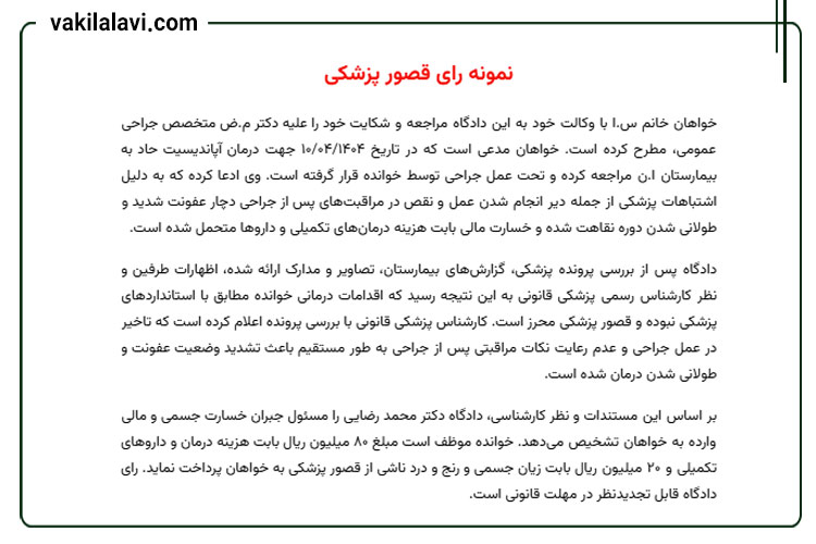 نمونه رای قصور پزشکی
خواهان خانم س.ا با وکالت خود به این دادگاه مراجعه و شکایت خود را علیه دکتر م.ض متخصص جراحی عمومی، مطرح کرده است. خواهان مدعی است که در تاریخ ۱۰/۰۴/۱۴۰۴ جهت درمان آپاندیسیت حاد به بیمارستان ا.ن مراجعه کرده و تحت عمل جراحی توسط خوانده قرار گرفته است. وی ادعا کرده که به دلیل اشتباهات پزشکی از جمله دیر انجام شدن عمل و نقص در مراقبتهای پس از جراحی دچار عفونت شدید و طولانی شدن دوره نقاهت شده و خسارت مالی بابت هزینه درمانهای تکمیلی و داروها متحمل شده است.
دادگاه پس از بررسی پرونده پزشکی، گزارشهای بیمارستان، تصاویر و مدارک ارائه شده، اظهارات طرفین و نظر کارشناس رسمی پزشکی قانونی به این نتیجه رسید که اقدامات درمانی خوانده مطابق با استانداردهای پزشکی نبوده و قصور پزشکی محرز است. کارشناس پزشکی قانونی با بررسی پرونده اعلام کرده است که تاخیر در عمل جراحی و عدم رعایت نکات مراقبتی پس از جراحی به طور مستقیم باعث تشدید وضعیت عفونت و طولانی شدن درمان شده است.
بر اساس این مستندات و نظر کارشناسی، دادگاه دکتر محمد رضایی را مسئول جبران خسارت جسمی و مالی وارده به خواهان تشخیص میدهد. خوانده موظف است مبلغ ۸۰ میلیون ریال بابت هزینه درمان و داروهای تکمیلی و ۲۰ میلیون ریال بابت زیان جسمی و رنج و درد ناشی از قصور پزشکی به خواهان پرداخت نماید. رای دادگاه قابل تجدیدنظر در مهلت قانونی است.