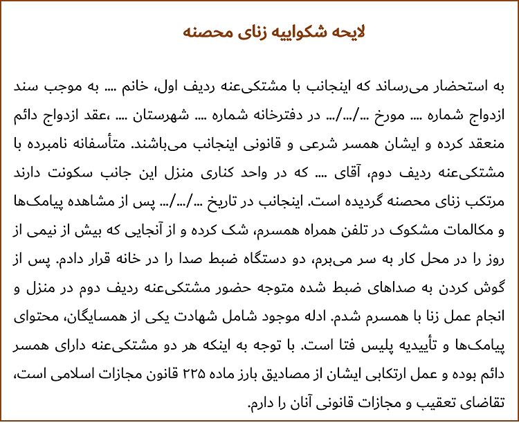 به استحضار می‌رساند که اینجانب با مشتکی‌عنه ردیف اول، خانم .... به موجب سند ازدواج شماره .... مورخ .../.../... در دفترخانه شماره .... شهرستان .... ،عقد ازدواج دائم منعقد کرده و ایشان همسر شرعی و قانونی اینجانب می‌باشند. متأسفانه نامبرده با مشتکی‌عنه ردیف دوم، آقای .... که در واحد کناری منزل این جانب سکونت دارند مرتکب زنای محصنه گردیده است. اینجانب در تاریخ .../.../... پس از مشاهده پیامک‌ها و مکالمات مشکوک در تلفن همراه همسرم، شک کرده و از آنجایی که بیش از نیمی از روز را در محل کار به سر می‌برم، دو دستگاه ضبط صدا را در خانه قرار دادم. پس از گوش کردن به صداهای ضبط شده متوجه حضور مشتکی‌عنه ردیف دوم در منزل و انجام عمل زنا با همسرم شدم. ادله موجود شامل شهادت یکی از همسایگان، محتوای پیامک‌ها و تأییدیه پلیس فتا است. با توجه به اینکه هر دو مشتکی‌عنه دارای همسر دائم بوده و عمل ارتکابی ایشان از مصادیق بارز ماده ۲۲۵ قانون مجازات اسلامی است، تقاضای تعقیب و مجازات قانونی آنان را دارم.